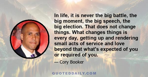 In life, it is never the big battle, the big moment, the big speech, the big election. That does not change things. What changes things is every day, getting up and rendering small acts of service and love beyond that