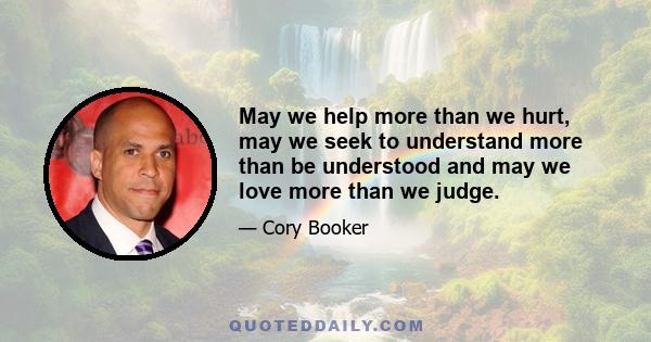 May we help more than we hurt, may we seek to understand more than be understood and may we love more than we judge.