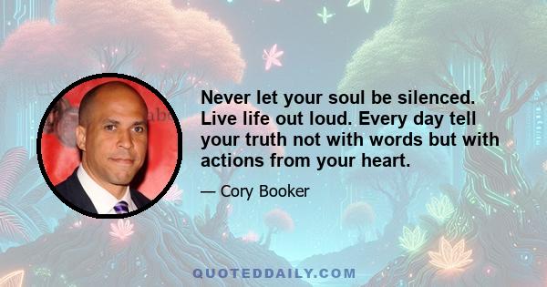 Never let your soul be silenced. Live life out loud. Every day tell your truth not with words but with actions from your heart.