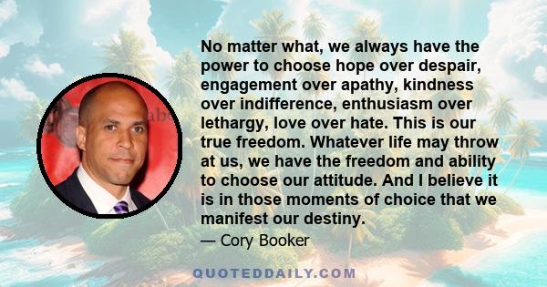 No matter what, we always have the power to choose hope over despair, engagement over apathy, kindness over indifference, enthusiasm over lethargy, love over hate. This is our true freedom. Whatever life may throw at