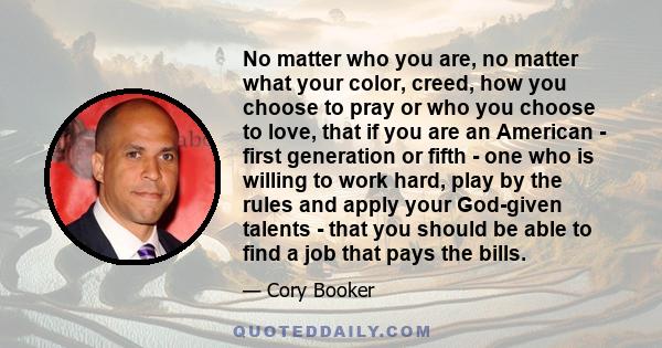 No matter who you are, no matter what your color, creed, how you choose to pray or who you choose to love, that if you are an American - first generation or fifth - one who is willing to work hard, play by the rules and 