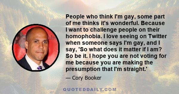 People who think I'm gay, some part of me thinks it's wonderful. Because I want to challenge people on their homophobia. I love seeing on Twitter when someone says I'm gay, and I say, 'So what does it matter if I am? So 