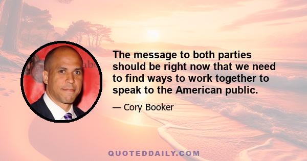 The message to both parties should be right now that we need to find ways to work together to speak to the American public.