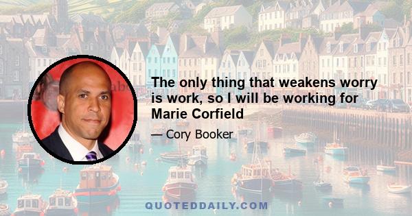 The only thing that weakens worry is work, so I will be working for Marie Corfield