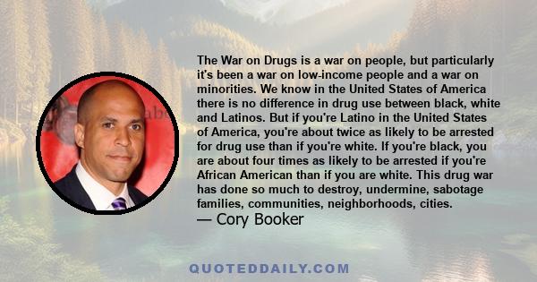 The War on Drugs is a war on people, but particularly it's been a war on low-income people and a war on minorities. We know in the United States of America there is no difference in drug use between black, white and