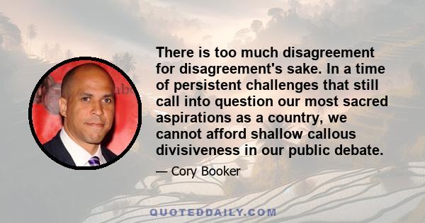 There is too much disagreement for disagreement's sake. In a time of persistent challenges that still call into question our most sacred aspirations as a country, we cannot afford shallow callous divisiveness in our