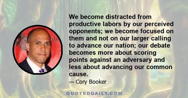 We become distracted from productive labors by our perceived opponents; we become focused on them and not on our larger calling to advance our nation; our debate becomes more about scoring points against an adversary