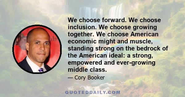 We choose forward. We choose inclusion. We choose growing together. We choose American economic might and muscle, standing strong on the bedrock of the American ideal: a strong, empowered and ever-growing middle class.