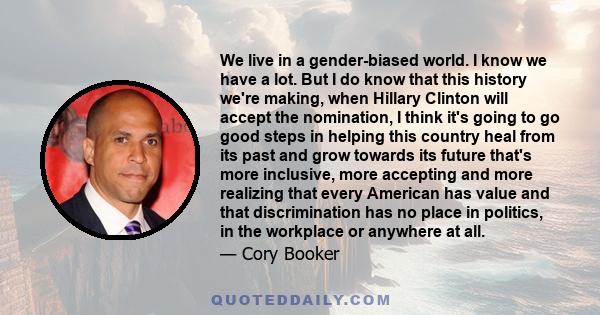 We live in a gender-biased world. I know we have a lot. But I do know that this history we're making, when Hillary Clinton will accept the nomination, I think it's going to go good steps in helping this country heal