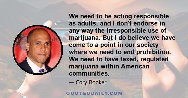 We need to be acting responsible as adults, and I don't endorse in any way the irresponsible use of marijuana. But I do believe we have come to a point in our society where we need to end prohibition. We need to have