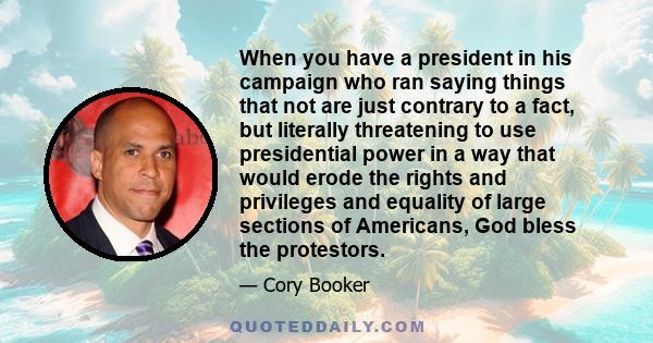 When you have a president in his campaign who ran saying things that not are just contrary to a fact, but literally threatening to use presidential power in a way that would erode the rights and privileges and equality