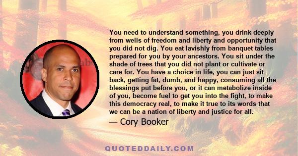 You need to understand something, you drink deeply from wells of freedom and liberty and opportunity that you did not dig. You eat lavishly from banquet tables prepared for you by your ancestors. You sit under the shade 