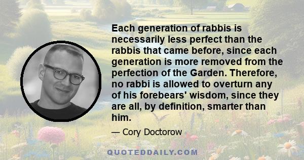 Each generation of rabbis is necessarily less perfect than the rabbis that came before, since each generation is more removed from the perfection of the Garden. Therefore, no rabbi is allowed to overturn any of his