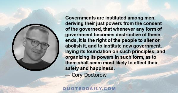 Governments are instituted among men, deriving their just powers from the consent of the governed, that whenever any form of government becomes destructive of these ends, it is the right of the people to alter or