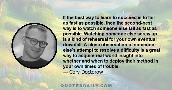 If the best way to learn to succeed is to fail as fast as possible, then the second-best way is to watch someone else fail as fast as possible. Watching someone else screw up is a kind of rehearsal for your own eventual 