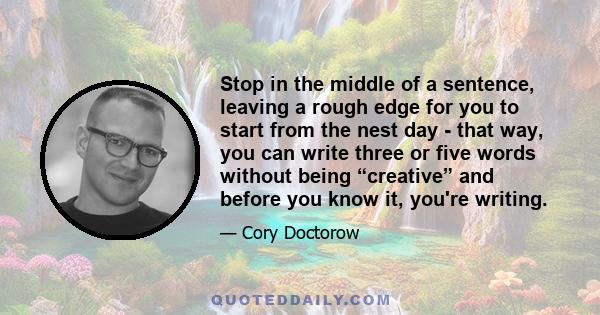 Stop in the middle of a sentence, leaving a rough edge for you to start from the nest day - that way, you can write three or five words without being “creative” and before you know it, you're writing.