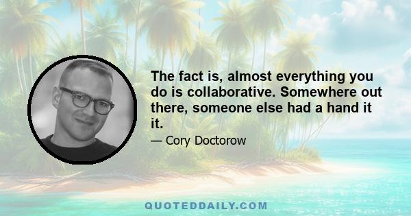 The fact is, almost everything you do is collaborative. Somewhere out there, someone else had a hand it it.