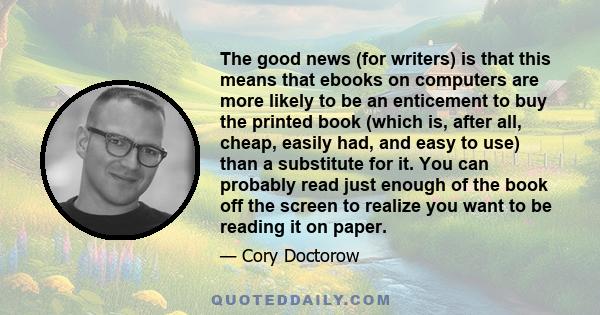 The good news (for writers) is that this means that ebooks on computers are more likely to be an enticement to buy the printed book (which is, after all, cheap, easily had, and easy to use) than a substitute for it. You 