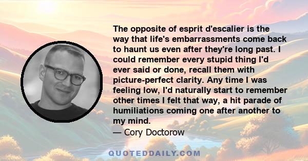 The opposite of esprit d'escalier is the way that life's embarrassments come back to haunt us even after they're long past. I could remember every stupid thing I'd ever said or done, recall them with picture-perfect