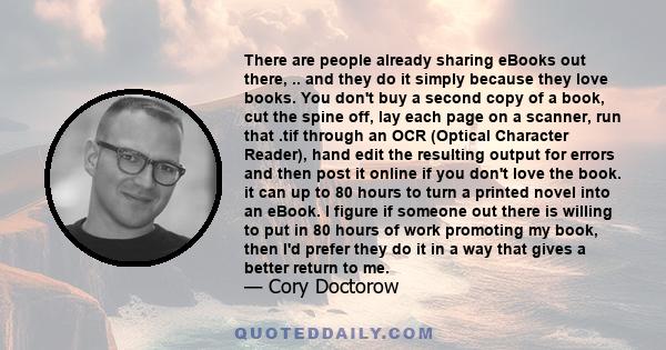 There are people already sharing eBooks out there, .. and they do it simply because they love books. You don't buy a second copy of a book, cut the spine off, lay each page on a scanner, run that .tif through an OCR