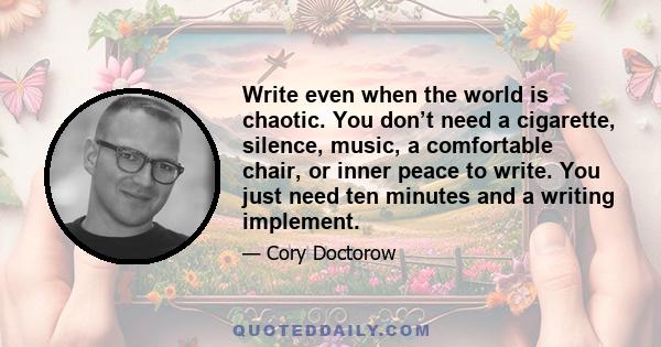 Write even when the world is chaotic. You don’t need a cigarette, silence, music, a comfortable chair, or inner peace to write. You just need ten minutes and a writing implement.