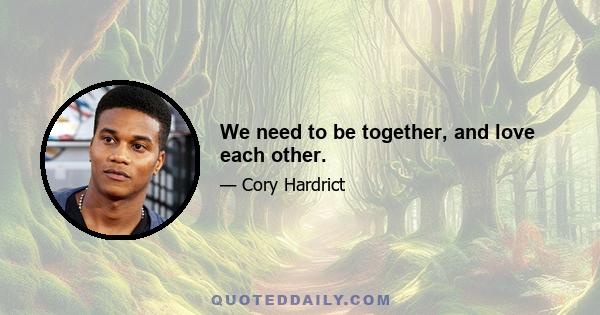 We need to be together, and love each other.