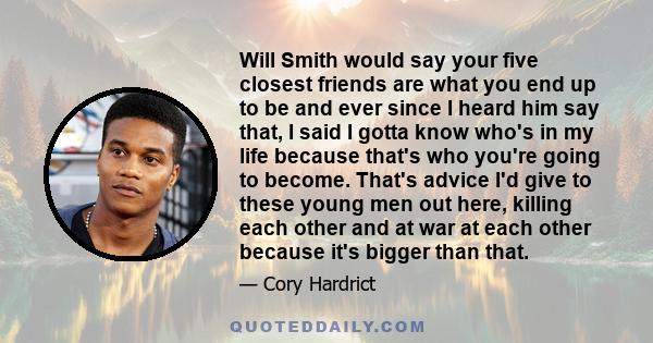 Will Smith would say your five closest friends are what you end up to be and ever since I heard him say that, I said I gotta know who's in my life because that's who you're going to become. That's advice I'd give to