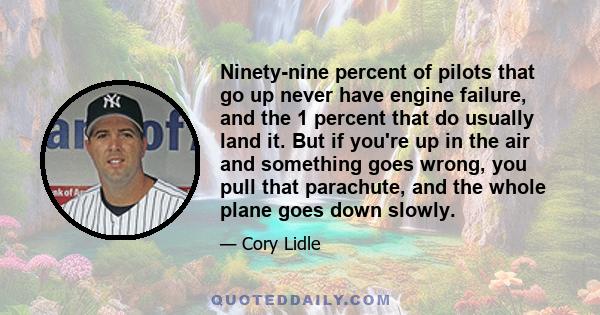 Ninety-nine percent of pilots that go up never have engine failure, and the 1 percent that do usually land it. But if you're up in the air and something goes wrong, you pull that parachute, and the whole plane goes down 