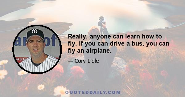 Really, anyone can learn how to fly. If you can drive a bus, you can fly an airplane.