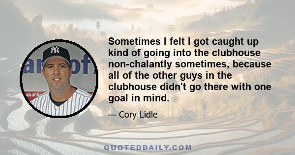 Sometimes I felt I got caught up kind of going into the clubhouse non-chalantly sometimes, because all of the other guys in the clubhouse didn't go there with one goal in mind.