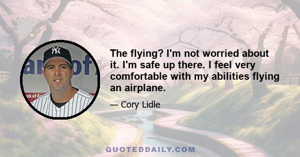 The flying? I'm not worried about it. I'm safe up there. I feel very comfortable with my abilities flying an airplane.