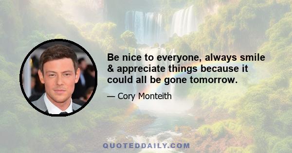 Be nice to everyone, always smile & appreciate things because it could all be gone tomorrow.