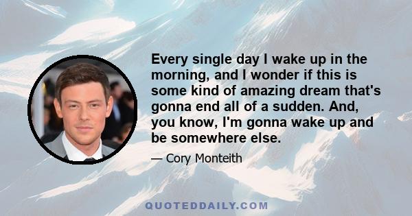 Every single day I wake up in the morning, and I wonder if this is some kind of amazing dream that's gonna end all of a sudden. And, you know, I'm gonna wake up and be somewhere else.