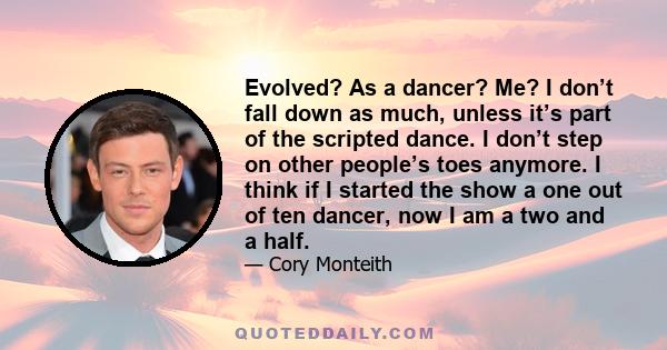 Evolved? As a dancer? Me? I don’t fall down as much, unless it’s part of the scripted dance. I don’t step on other people’s toes anymore. I think if I started the show a one out of ten dancer, now I am a two and a half.