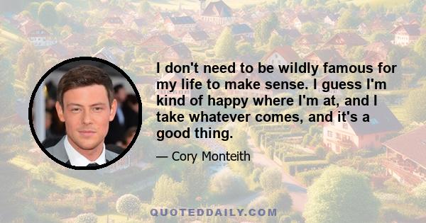 I don't need to be wildly famous for my life to make sense. I guess I'm kind of happy where I'm at, and I take whatever comes, and it's a good thing.