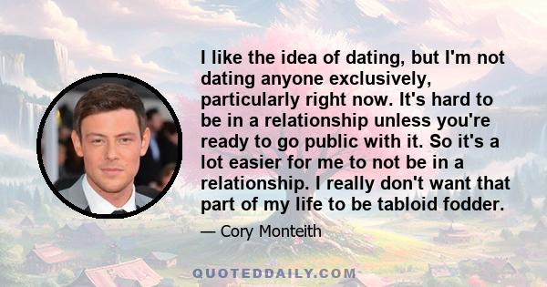 I like the idea of dating, but I'm not dating anyone exclusively, particularly right now. It's hard to be in a relationship unless you're ready to go public with it. So it's a lot easier for me to not be in a