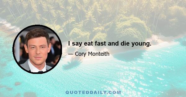 I say eat fast and die young.