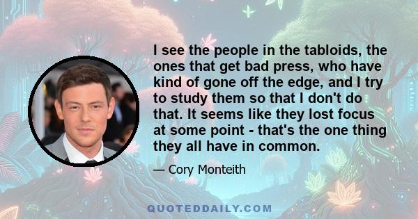 I see the people in the tabloids, the ones that get bad press, who have kind of gone off the edge, and I try to study them so that I don't do that. It seems like they lost focus at some point - that's the one thing they 