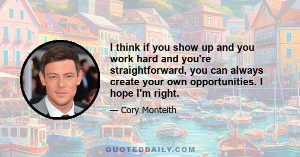 I think if you show up and you work hard and you're straightforward, you can always create your own opportunities. I hope I'm right.