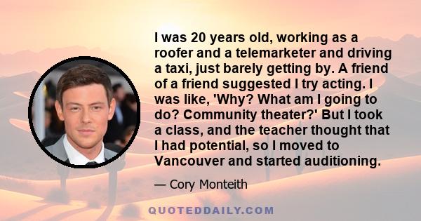 I was 20 years old, working as a roofer and a telemarketer and driving a taxi, just barely getting by. A friend of a friend suggested I try acting. I was like, 'Why? What am I going to do? Community theater?' But I took 