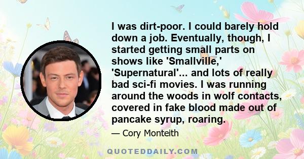 I was dirt-poor. I could barely hold down a job. Eventually, though, I started getting small parts on shows like 'Smallville,' 'Supernatural'... and lots of really bad sci-fi movies. I was running around the woods in