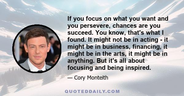 If you focus on what you want and you persevere, chances are you succeed. You know, that's what I found. It might not be in acting - it might be in business, financing, it might be in the arts, it might be in anything.