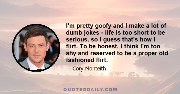 I'm pretty goofy and I make a lot of dumb jokes - life is too short to be serious, so I guess that's how I flirt. To be honest, I think I'm too shy and reserved to be a proper old fashioned flirt.