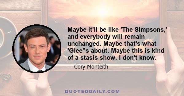 Maybe it'll be like 'The Simpsons,' and everybody will remain unchanged. Maybe that's what 'Glee''s about. Maybe this is kind of a stasis show. I don't know.