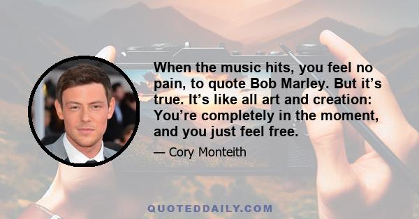 When the music hits, you feel no pain, to quote Bob Marley. But it’s true. It’s like all art and creation: You’re completely in the moment, and you just feel free.