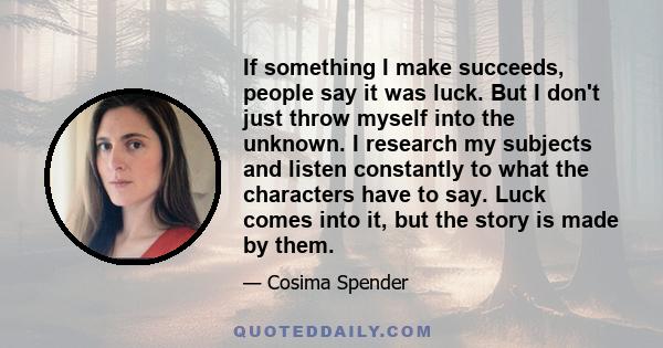 If something I make succeeds, people say it was luck. But I don't just throw myself into the unknown. I research my subjects and listen constantly to what the characters have to say. Luck comes into it, but the story is 