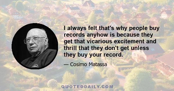 I always felt that's why people buy records anyhow is because they get that vicarious excitement and thrill that they don't get unless they buy your record.