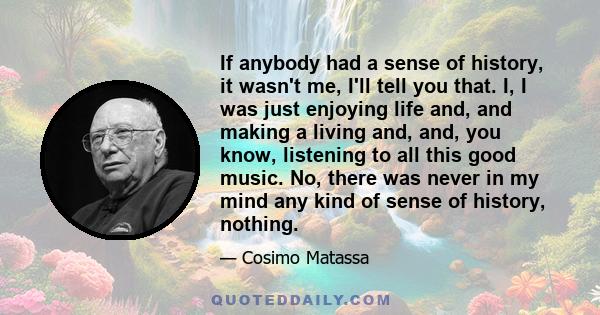 If anybody had a sense of history, it wasn't me, I'll tell you that. I, I was just enjoying life and, and making a living and, and, you know, listening to all this good music. No, there was never in my mind any kind of