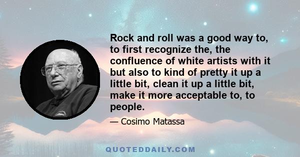 Rock and roll was a good way to, to first recognize the, the confluence of white artists with it but also to kind of pretty it up a little bit, clean it up a little bit, make it more acceptable to, to people.