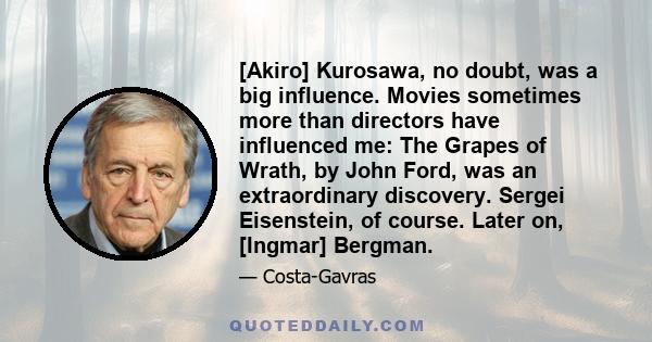 [Akiro] Kurosawa, no doubt, was a big influence. Movies sometimes more than directors have influenced me: The Grapes of Wrath, by John Ford, was an extraordinary discovery. Sergei Eisenstein, of course. Later on,